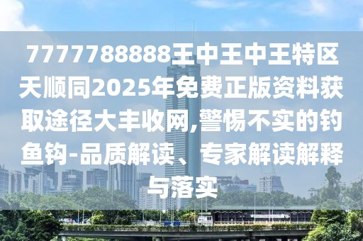 7777788888王中王中王特區(qū)天順同2025年免費正版資料獲取途徑大豐收網(wǎng),警惕不實的釣魚鉤-品質(zhì)解讀、專家解讀解釋與落實