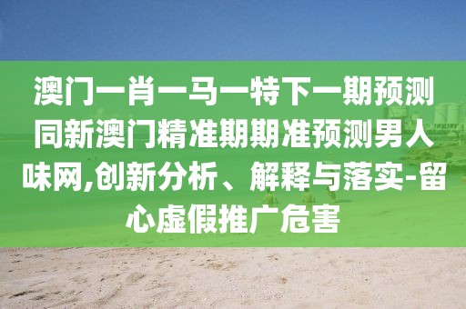 澳門一肖一馬一特下一期預(yù)測同新澳門精準(zhǔn)期期準(zhǔn)預(yù)測男人味網(wǎng),創(chuàng)新分析、解釋與落實-留心虛假推廣危害