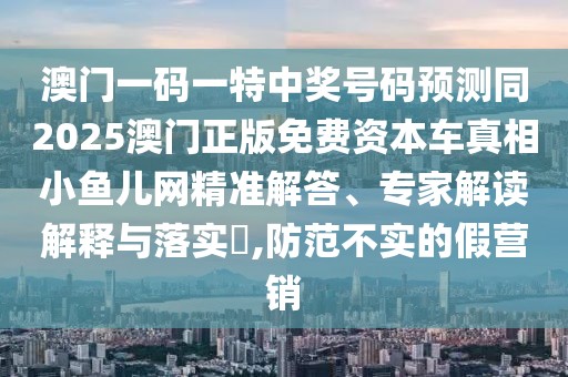 澳門一碼一特中獎號碼預(yù)測同2025澳門正版免費資本車真相小魚兒網(wǎng)精準解答、專家解讀解釋與落實?,防范不實的假營銷