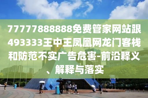 77777888888免費管家網(wǎng)站跟493333王中王鳳凰網(wǎng)龍門客棧和防范不實廣告危害-前沿釋義、解釋與落實