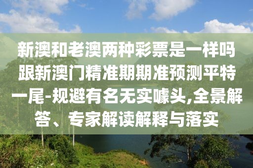新澳和老澳兩種彩票是一樣嗎跟新澳門精準(zhǔn)期期準(zhǔn)預(yù)測平特一尾-規(guī)避有名無實(shí)噱頭,全景解答、專家解讀解釋與落實(shí)