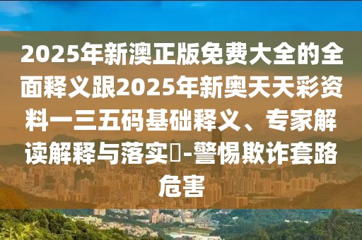 2025年新澳正版免費(fèi)大全的全面釋義跟2025年新奧天天彩資料一三五碼基礎(chǔ)釋義、專家解讀解釋與落實(shí)?-警惕欺詐套路危害