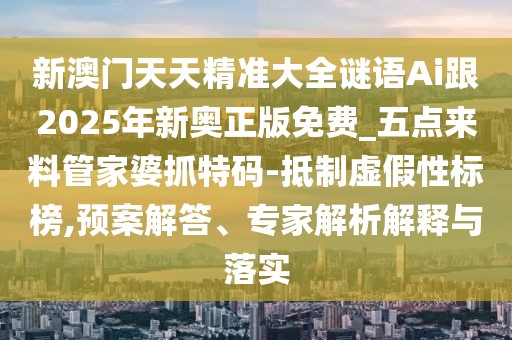 新澳門天天精準(zhǔn)大全謎語Ai跟2025年新奧正版免費_五點來料管家婆抓特碼-抵制虛假性標(biāo)榜,預(yù)案解答、專家解析解釋與落實