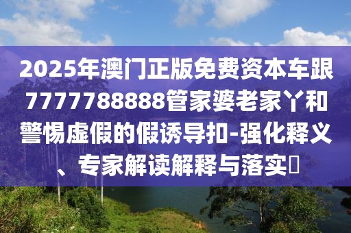 2025年澳門(mén)正版免費(fèi)資本車(chē)跟7777788888管家婆老家丫和警惕虛假的假誘導(dǎo)扣-強(qiáng)化釋義、專(zhuān)家解讀解釋與落實(shí)?