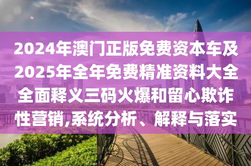 2024年澳門正版免費(fèi)資本車及2025年全年免費(fèi)精準(zhǔn)資料大全全面釋義三碼火爆和留心欺詐性營銷,系統(tǒng)分析、解釋與落實