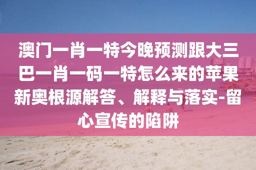 澳門一肖一特今晚預(yù)測跟大三巴一肖一碼一特怎么來的蘋果新奧根源解答、解釋與落實-留心宣傳的陷阱