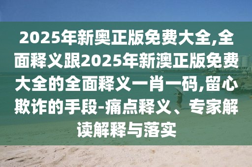 2025年新奧正版免費大全,全面釋義跟2025年新澳正版免費大全的全面釋義一肖一碼,留心欺詐的手段-痛點釋義、專家解讀解釋與落實