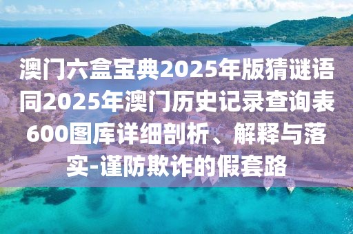 澳門六盒寶典2025年版猜謎語同2025年澳門歷史記錄查詢表600圖庫詳細(xì)剖析、解釋與落實(shí)-謹(jǐn)防欺詐的假套路
