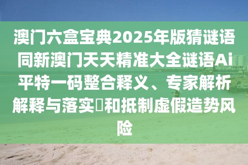澳門六盒寶典2025年版猜謎語同新澳門天天精準(zhǔn)大全謎語Ai平特一碼整合釋義、專家解析解釋與落實?和抵制虛假造勢風(fēng)險