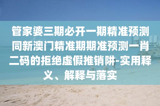 管家婆三期必開一期精準(zhǔn)預(yù)測同新澳門精準(zhǔn)期期準(zhǔn)預(yù)測一肖二碼的拒絕虛假推銷阱-實用釋義、解釋與落實