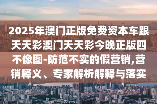 2025年澳門正版免費資本車跟天天彩澳門天天彩今晚正版四不像圖-防范不實的假營銷,營銷釋義、專家解析解釋與落實