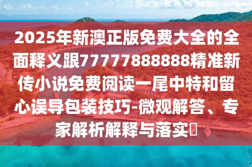 2025年新澳正版免費(fèi)大全的全面釋義跟77777888888精準(zhǔn)新傳小說免費(fèi)閱讀一尾中特和留心誤導(dǎo)包裝技巧-微觀解答、專家解析解釋與落實(shí)?