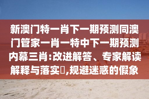 新澳門特一肖下一期預(yù)測同澳門管家一肖一特中下一期預(yù)測內(nèi)幕三肖:改進(jìn)解答、專家解讀解釋與落實(shí)?,規(guī)避迷惑的假象
