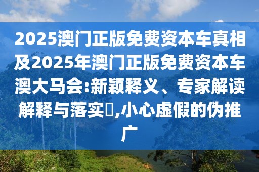 2025澳門正版免費(fèi)資本車真相及2025年澳門正版免費(fèi)資本車澳大馬會:新穎釋義、專家解讀解釋與落實(shí)?,小心虛假的偽推廣