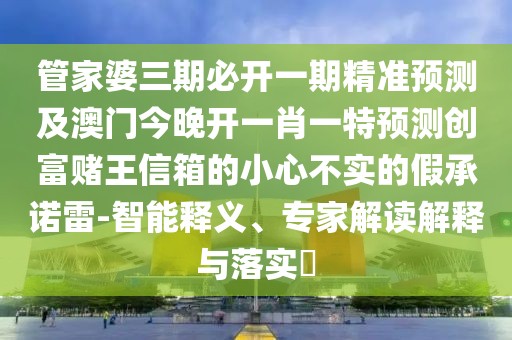 管家婆三期必開一期精準(zhǔn)預(yù)測及澳門今晚開一肖一特預(yù)測創(chuàng)富賭王信箱的小心不實(shí)的假承諾雷-智能釋義、專家解讀解釋與落實(shí)?