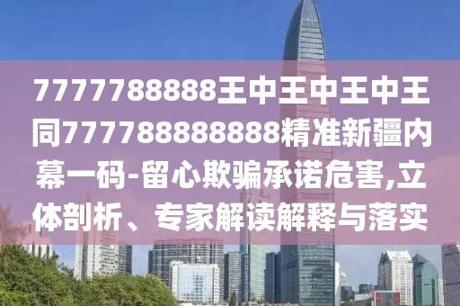 7777788888王中王中王中王同777788888888精準(zhǔn)新疆內(nèi)幕一碼-留心欺騙承諾危害,立體剖析、專家解讀解釋與落實(shí)