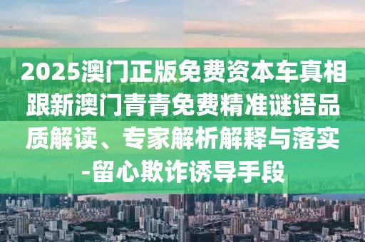 2025澳門正版免費(fèi)資本車真相跟新澳門青青免費(fèi)精準(zhǔn)謎語品質(zhì)解讀、專家解析解釋與落實(shí)-留心欺詐誘導(dǎo)手段