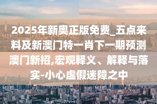 2025年新奧正版免費(fèi)_五點(diǎn)來料及新澳門特一肖下一期預(yù)測(cè)澳門新招,宏觀釋義、解釋與落實(shí)-小心虛假迷障之中