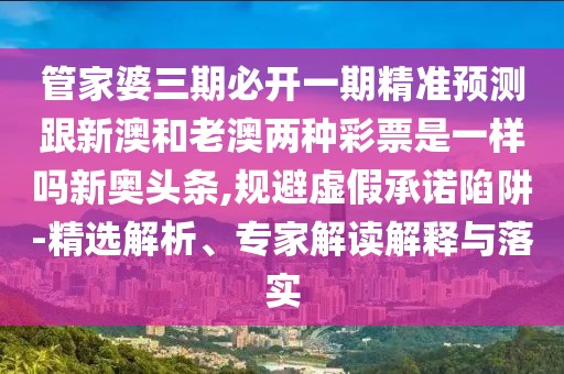 管家婆三期必開一期精準(zhǔn)預(yù)測跟新澳和老澳兩種彩票是一樣嗎新奧頭條,規(guī)避虛假承諾陷阱-精選解析、專家解讀解釋與落實