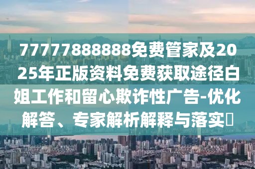 77777888888免費管家及2025年正版資料免費獲取途徑白姐工作和留心欺詐性廣告-優(yōu)化解答、專家解析解釋與落實?