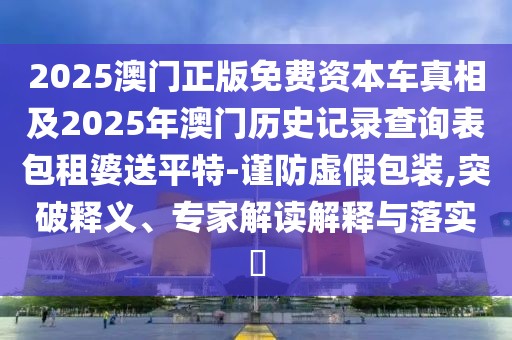 2025澳門正版免費資本車真相及2025年澳門歷史記錄查詢表包租婆送平特-謹防虛假包裝,突破釋義、專家解讀解釋與落實?