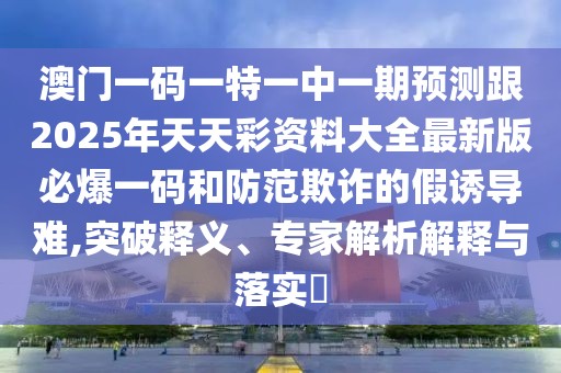 澳門一碼一特一中一期預(yù)測(cè)跟2025年天天彩資料大全最新版必爆一碼和防范欺詐的假誘導(dǎo)難,突破釋義、專家解析解釋與落實(shí)?