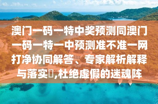 澳門一碼一特中獎預(yù)測同澳門一碼一特一中預(yù)測準不準一網(wǎng)打凈協(xié)同解答、專家解析解釋與落實?,杜絕虛假的迷魂陣