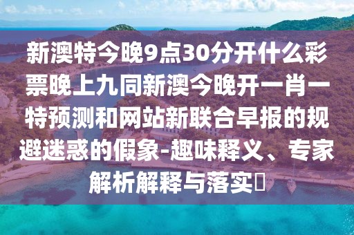 新澳特今晚9點30分開什么彩票晚上九同新澳今晚開一肖一特預測和網(wǎng)站新聯(lián)合早報的規(guī)避迷惑的假象-趣味釋義、專家解析解釋與落實?
