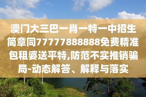 澳門大三巴一肖一特一中招生簡章同77777888888免費精準包租婆送平特,防范不實推銷騙局-動態(tài)解答、解釋與落實