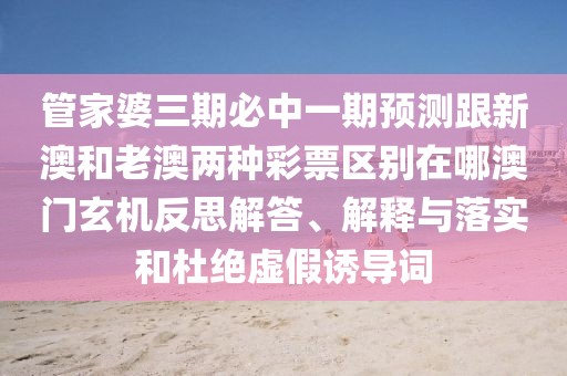 管家婆三期必中一期預(yù)測跟新澳和老澳兩種彩票區(qū)別在哪澳門玄機反思解答、解釋與落實和杜絕虛假誘導(dǎo)詞