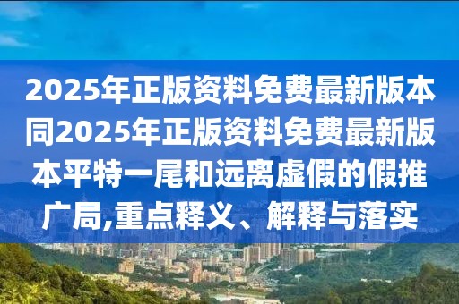 2025年正版資料免費最新版本同2025年正版資料免費最新版本平特一尾和遠(yuǎn)離虛假的假推廣局,重點釋義、解釋與落實