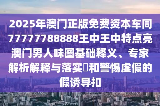 2025年澳門正版免費(fèi)資本車同77777788888王中王中特點亮澳門男人味圖基礎(chǔ)釋義、專家解析解釋與落實?和警惕虛假的假誘導(dǎo)扣