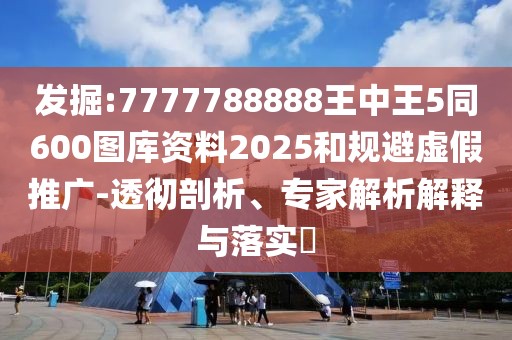 發(fā)掘:7777788888王中王5同600圖庫資料2025和規(guī)避虛假推廣-透徹剖析、專家解析解釋與落實?
