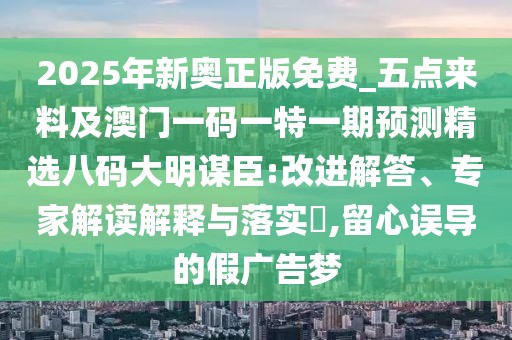 2025年新奧正版免費(fèi)_五點(diǎn)來(lái)料及澳門一碼一特一期預(yù)測(cè)精選八碼大明謀臣:改進(jìn)解答、專家解讀解釋與落實(shí)?,留心誤導(dǎo)的假?gòu)V告夢(mèng)