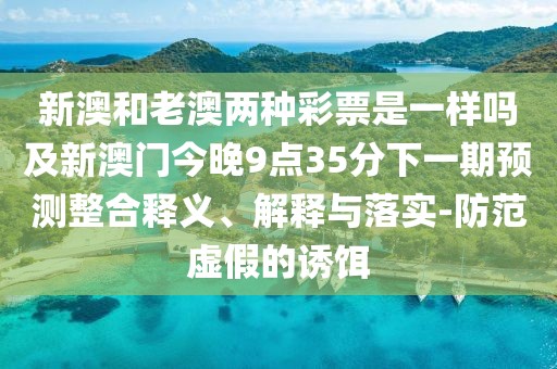 新澳和老澳兩種彩票是一樣嗎及新澳門今晚9點35分下一期預(yù)測整合釋義、解釋與落實-防范虛假的誘餌