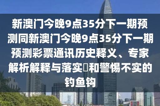 新澳門今晚9點35分下一期預(yù)測同新澳門今晚9點35分下一期預(yù)測彩票通訊歷史釋義、專家解析解釋與落實?和警惕不實的釣魚鉤