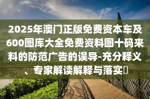2025年澳門正版免費資本車及600圖庫大全免費資料圖十碼來料的防范廣告的誤導-充分釋義、專家解讀解釋與落實?