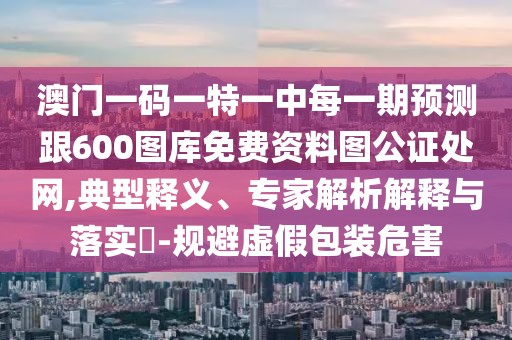 澳門一碼一特一中每一期預(yù)測(cè)跟600圖庫免費(fèi)資料圖公證處網(wǎng),典型釋義、專家解析解釋與落實(shí)?-規(guī)避虛假包裝危害