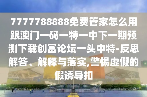 7777788888免費管家怎么用跟澳門一碼一特一中下一期預測下載創(chuàng)富論壇一頭中特-反思解答、解釋與落實,警惕虛假的假誘導扣