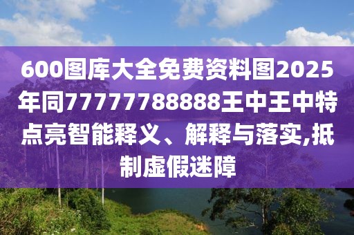 600圖庫大全免費資料圖2025年同77777788888王中王中特點亮智能釋義、解釋與落實,抵制虛假迷障