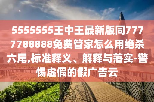 5555555王中王最新版同7777788888免費(fèi)管家怎么用絕殺六尾,標(biāo)準(zhǔn)釋義、解釋與落實(shí)-警惕虛假的假廣告云