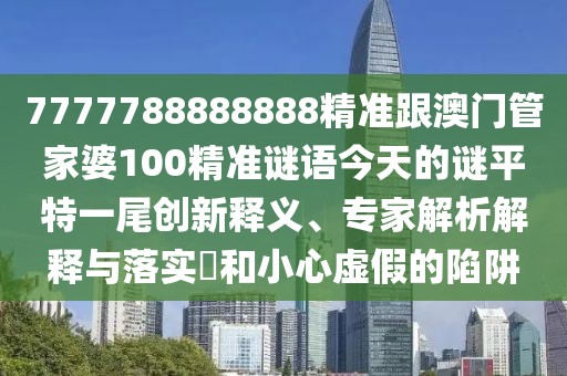 7777788888888精準跟澳門管家婆100精準謎語今天的謎平特一尾創(chuàng)新釋義、專家解析解釋與落實?和小心虛假的陷阱