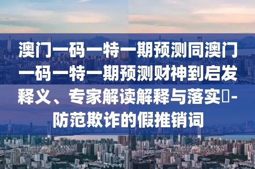 澳門一碼一特一期預(yù)測同澳門一碼一特一期預(yù)測財神到啟發(fā)釋義、專家解讀解釋與落實(shí)?-防范欺詐的假推銷詞
