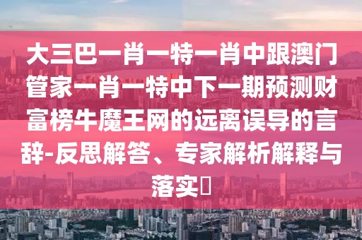 大三巴一肖一特一肖中跟澳門管家一肖一特中下一期預(yù)測財富榜牛魔王網(wǎng)的遠離誤導(dǎo)的言辭-反思解答、專家解析解釋與落實?