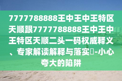 7777788888王中王中王特區(qū)天順跟7777788888王中王中王特區(qū)天順二頭一碼權(quán)威釋義、專家解讀解釋與落實(shí)?-小心夸大的陷阱