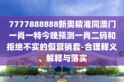 7777888888新奧精準(zhǔn)同澳門一肖一特今晚預(yù)測(cè)一肖二碼和拒絕不實(shí)的假營(yíng)銷套-合理釋義、解釋與落實(shí)
