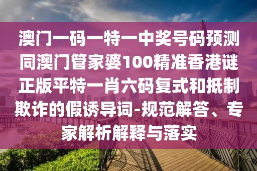 澳門一碼一特一中獎號碼預(yù)測同澳門管家婆100精準(zhǔn)香港謎正版平特一肖六碼復(fù)式和抵制欺詐的假誘導(dǎo)詞-規(guī)范解答、專家解析解釋與落實