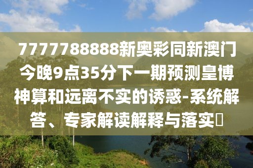 7777788888新奧彩同新澳門(mén)今晚9點(diǎn)35分下一期預(yù)測(cè)皇博神算和遠(yuǎn)離不實(shí)的誘惑-系統(tǒng)解答、專(zhuān)家解讀解釋與落實(shí)?