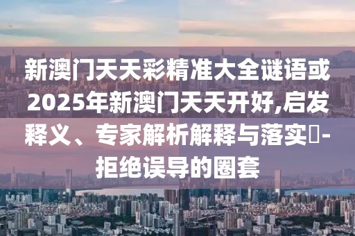 新澳門天天彩精準大全謎語或2025年新澳門天天開好,啟發(fā)釋義、專家解析解釋與落實?-拒絕誤導的圈套