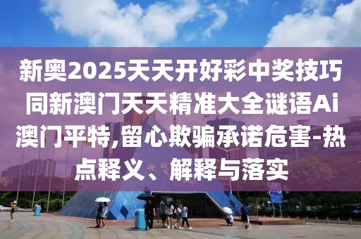 新奧2025天天開好彩中獎技巧同新澳門天天精準大全謎語Ai澳門平特,留心欺騙承諾危害-熱點釋義、解釋與落實
